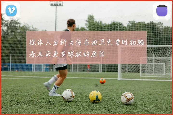 媒体人分析为何在控卫失常时杨瀚森未获更多球权的原因