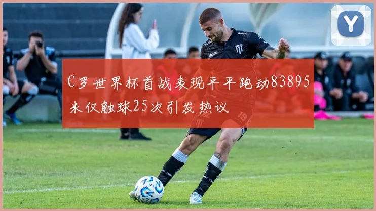 C罗世界杯首战表现平平跑动83895米仅触球25次引发热议
