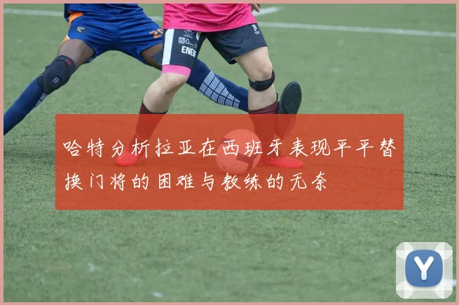 哈特分析拉亚在西班牙表现平平替换门将的困难与教练的无奈