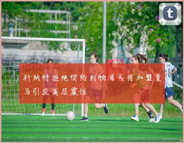 科纳特拒绝续约利物浦或将加盟皇马引发高层震惊