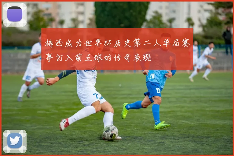 梅西成为世界杯历史第二人单届赛事打入前五球的传奇表现