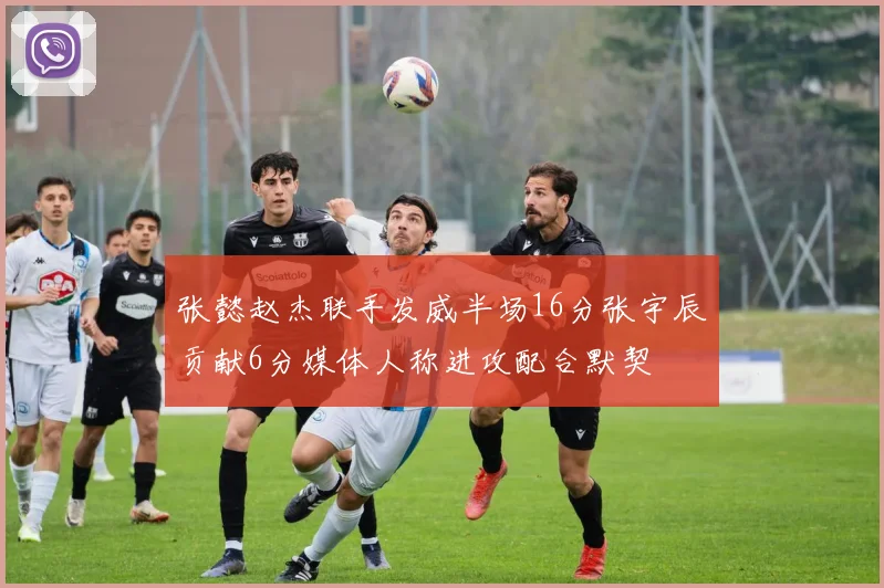 张懿赵杰联手发威半场16分张宇辰贡献6分媒体人称进攻配合默契