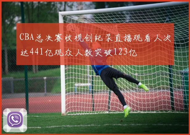 CBA总决赛收视创纪录直播观看人次达441亿观众人数突破123亿