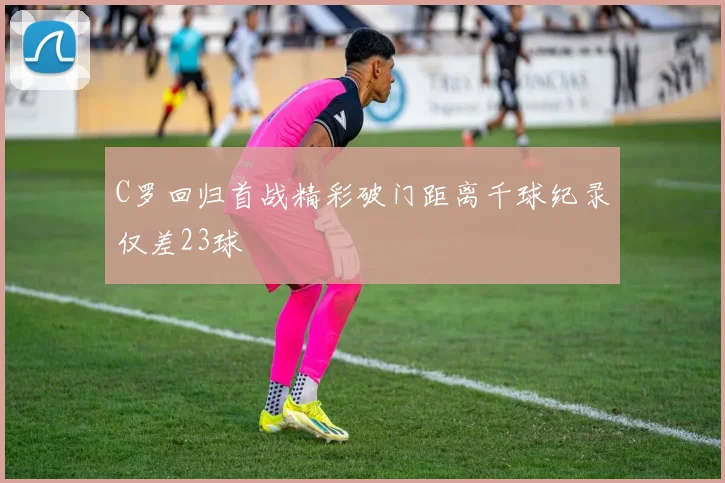 C罗回归首战精彩破门距离千球纪录仅差23球