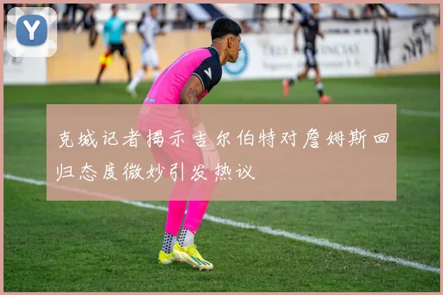 克城记者揭示吉尔伯特对詹姆斯回归态度微妙引发热议