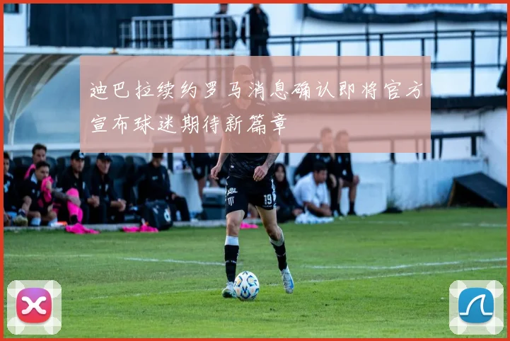 迪巴拉续约罗马消息确认即将官方宣布球迷期待新篇章