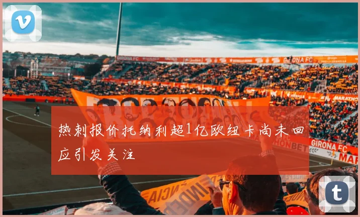 热刺报价托纳利超1亿欧纽卡尚未回应引发关注