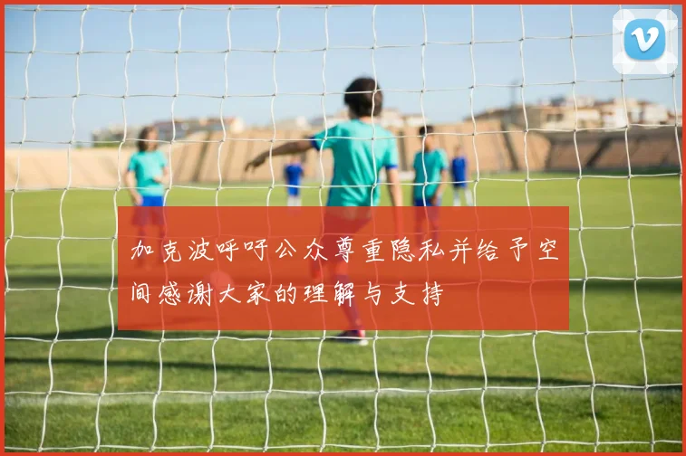 加克波呼吁公众尊重隐私并给予空间感谢大家的理解与支持
