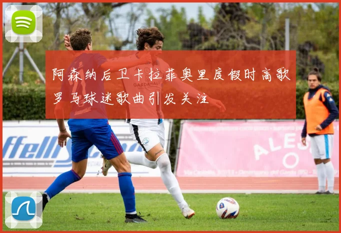 阿森纳后卫卡拉菲奥里度假时高歌罗马球迷歌曲引发关注