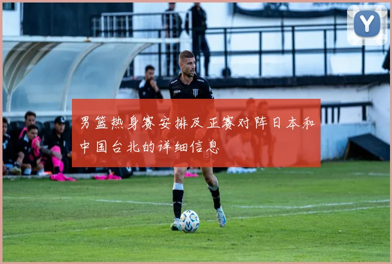 男篮热身赛安排及正赛对阵日本和中国台北的详细信息